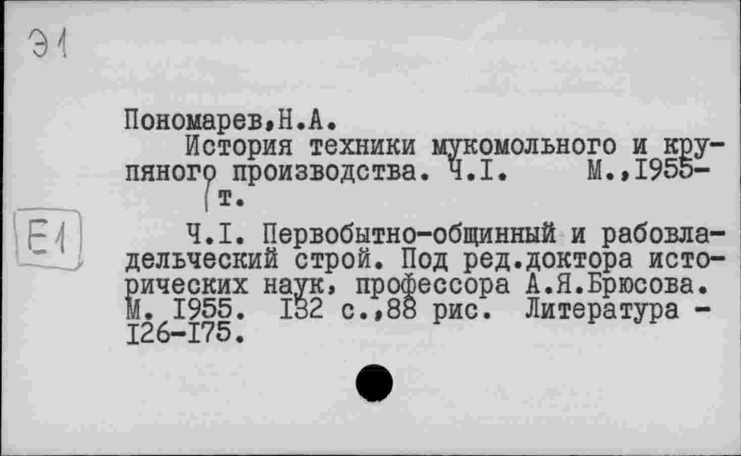 ﻿Пономарев»H.А.
История техники мукомольного и крупяного производства. Ч.І. М.,1955-
( т.
Ч.І. Первобытно-общинный и рабовладельческий строй. Под ред.доктора исторических наук, профессора А.Я.Брюсова, м. 1955. 132 с.,88 рис. Литература -